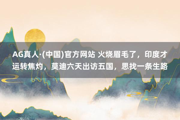 AG真人·(中国)官方网站 火烧眉毛了，印度才运转焦灼，莫迪六天出访五国，思找一条生路