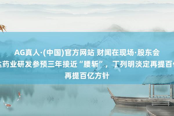 AG真人·(中国)官方网站 财闻在现场·股东会｜贝达药业研发参预三年接近“腰斩”，丁列明淡定再提百亿方针