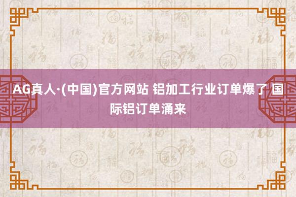 AG真人·(中国)官方网站 铝加工行业订单爆了 国际铝订单涌来