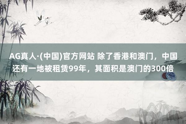 AG真人·(中国)官方网站 除了香港和澳门，中国还有一地被租赁99年，其面积是澳门的300倍