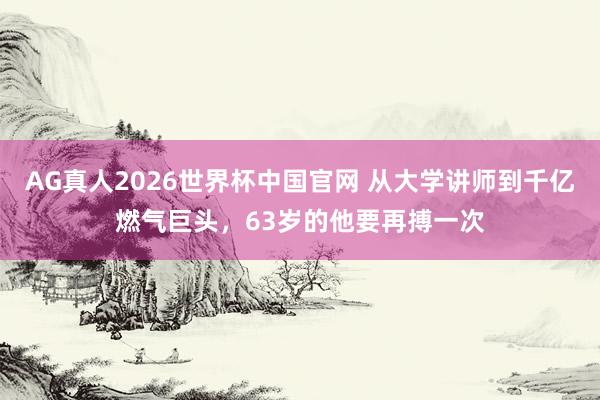 AG真人2026世界杯中国官网 从大学讲师到千亿燃气巨头，63岁的他要再搏一次