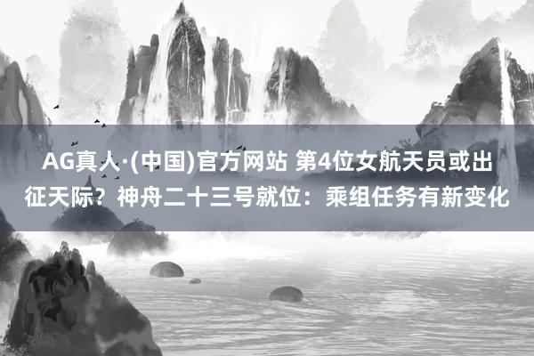 AG真人·(中国)官方网站 第4位女航天员或出征天际？神舟二十三号就位：乘组任务有新变化