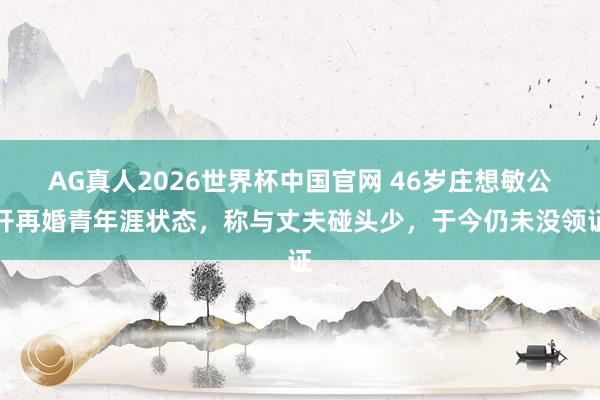 AG真人2026世界杯中国官网 46岁庄想敏公开再婚青年涯状态，称与丈夫碰头少，于今仍未没领证