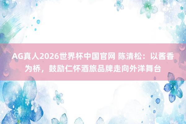 AG真人2026世界杯中国官网 陈清松：以酱香为桥，鼓励仁怀酒旅品牌走向外洋舞台
