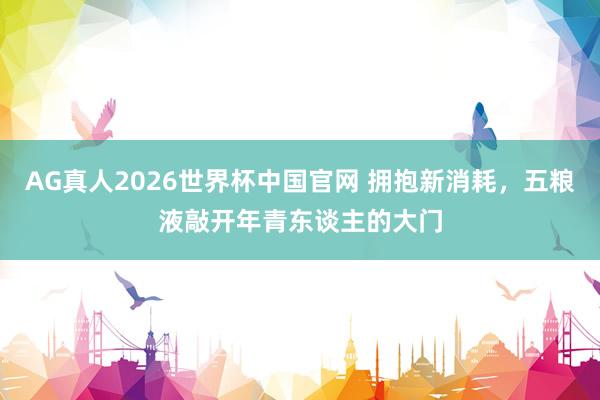 AG真人2026世界杯中国官网 拥抱新消耗，五粮液敲开年青东谈主的大门