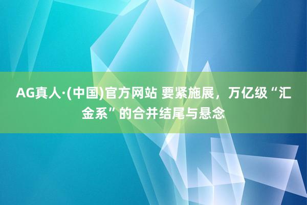 AG真人·(中国)官方网站 要紧施展，万亿级“汇金系”的合并结尾与悬念