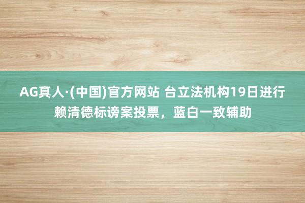 AG真人·(中国)官方网站 台立法机构19日进行赖清德标谤案投票，蓝白一致辅助