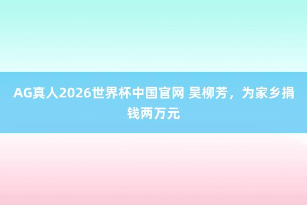 AG真人2026世界杯中国官网 吴柳芳，为家乡捐钱两万元