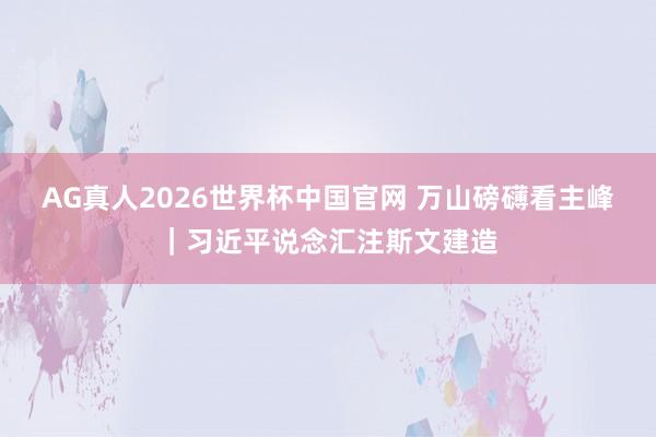 AG真人2026世界杯中国官网 万山磅礴看主峰｜习近平说念汇注斯文建造
