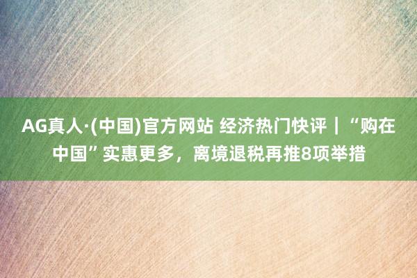 AG真人·(中国)官方网站 经济热门快评｜“购在中国”实惠更多，离境退税再推8项举措