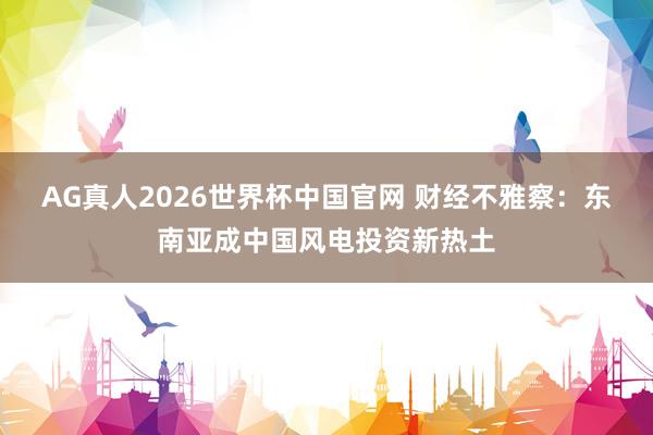AG真人2026世界杯中国官网 财经不雅察：东南亚成中国风电投资新热土