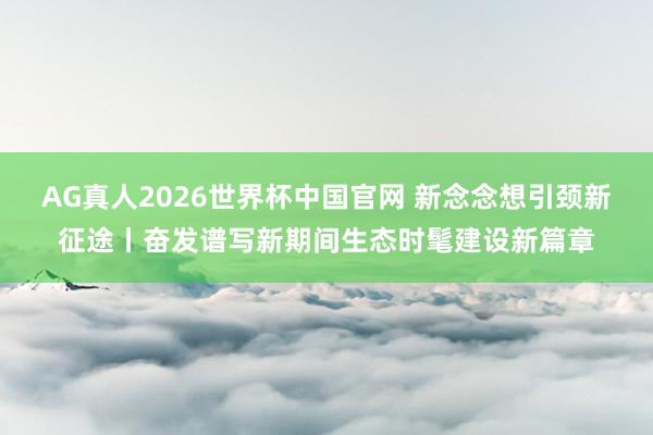 AG真人2026世界杯中国官网 新念念想引颈新征途丨奋发谱写新期间生态时髦建设新篇章