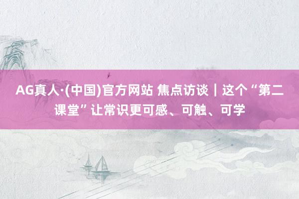 AG真人·(中国)官方网站 焦点访谈｜这个“第二课堂”让常识更可感、可触、可学