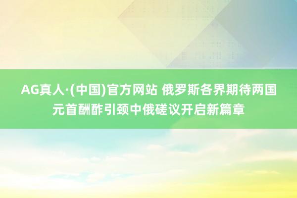 AG真人·(中国)官方网站 俄罗斯各界期待两国元首酬酢引颈中俄磋议开启新篇章