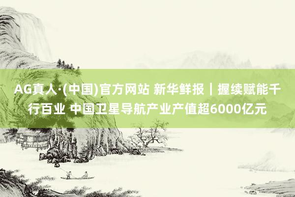 AG真人·(中国)官方网站 新华鲜报｜握续赋能千行百业 中国卫星导航产业产值超6000亿元