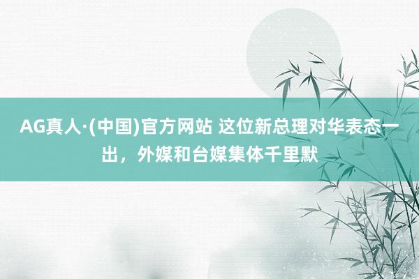 AG真人·(中国)官方网站 这位新总理对华表态一出，外媒和台媒集体千里默