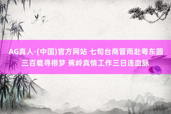 AG真人·(中国)官方网站 七旬台商冒雨赴粤东圆三百载寻根梦 蕉岭真情工作三日连血脉