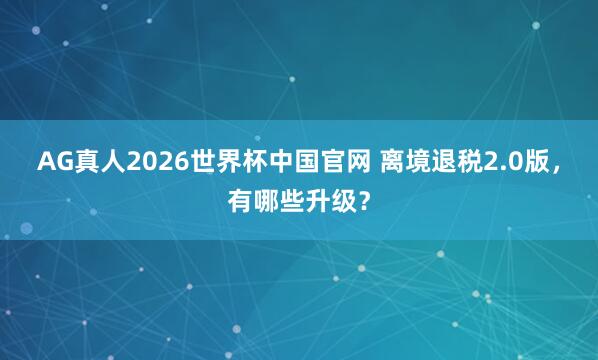 AG真人2026世界杯中国官网 离境退税2.0版，有哪些升级？