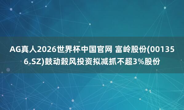 AG真人2026世界杯中国官网 富岭股份(001356.SZ)鼓动穀风投资拟减抓不超3%股份