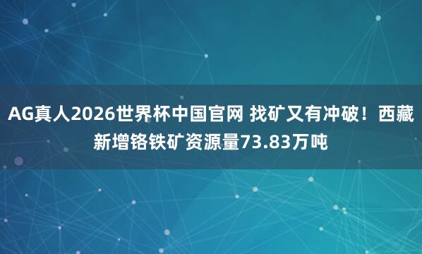 AG真人2026世界杯中国官网 找矿又有冲破！西藏新增铬铁矿资源量73.83万吨