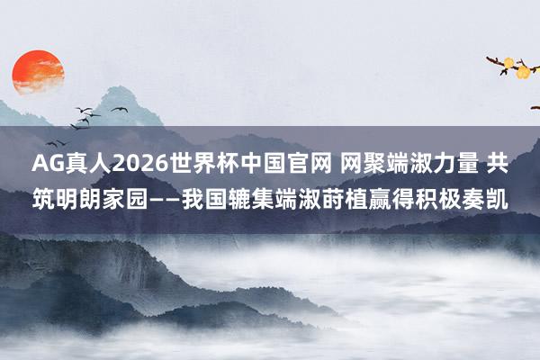 AG真人2026世界杯中国官网 网聚端淑力量 共筑明朗家园——我国辘集端淑莳植赢得积极奏凯