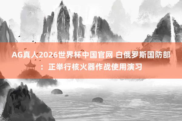 AG真人2026世界杯中国官网 白俄罗斯国防部：正举行核火器作战使用演习
