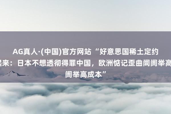 AG真人·(中国)官方网站 “好意思国稀土定约跑不起来：日本不想透彻得罪中国，欧洲惦记歪曲阛阓举高成本”