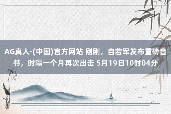AG真人·(中国)官方网站 刚刚，自若军发布重磅音书，时隔一个月再次出击 5月19日10时04分