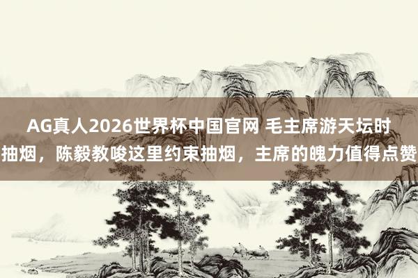 AG真人2026世界杯中国官网 毛主席游天坛时抽烟，陈毅教唆这里约束抽烟，主席的魄力值得点赞