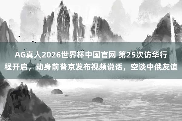 AG真人2026世界杯中国官网 第25次访华行程开启，动身前普京发布视频说话，空谈中俄友谊