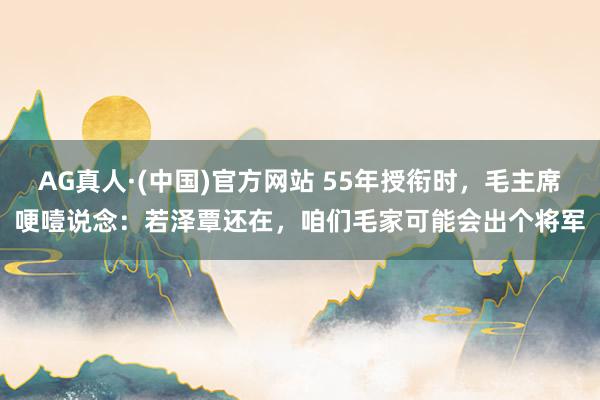 AG真人·(中国)官方网站 55年授衔时，毛主席哽噎说念：若泽覃还在，咱们毛家可能会出个将军