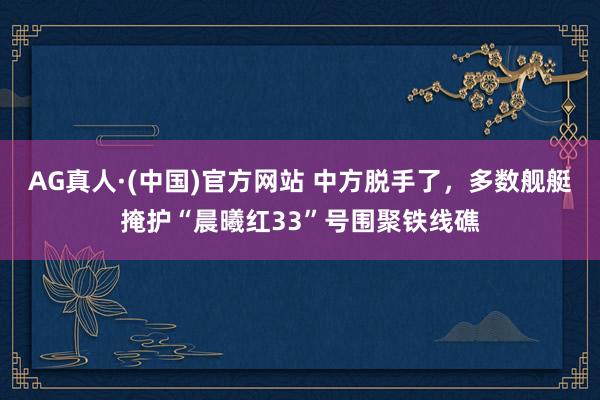 AG真人·(中国)官方网站 中方脱手了，多数舰艇掩护“晨曦红33”号围聚铁线礁