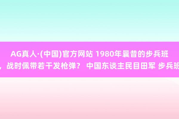 AG真人·(中国)官方网站 1980年曩昔的步兵班，战时佩带若干发枪弹？ 中国东谈主民目田军 步兵班