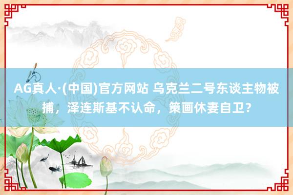 AG真人·(中国)官方网站 乌克兰二号东谈主物被捕，泽连斯基不认命，策画休妻自卫？