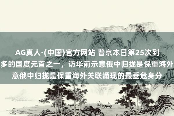 AG真人·(中国)官方网站 普京本日第25次到访中国，是访华次数最多的国度元首之一，访华前示意俄中归拢是保重海外关联涌现的最垂危身分