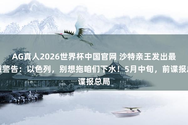AG真人2026世界杯中国官网 沙特亲王发出最严重警告：以色列，别想拖咱们下水！5月中旬，前谍报总局