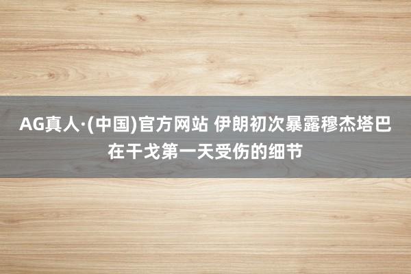 AG真人·(中国)官方网站 伊朗初次暴露穆杰塔巴在干戈第一天受伤的细节