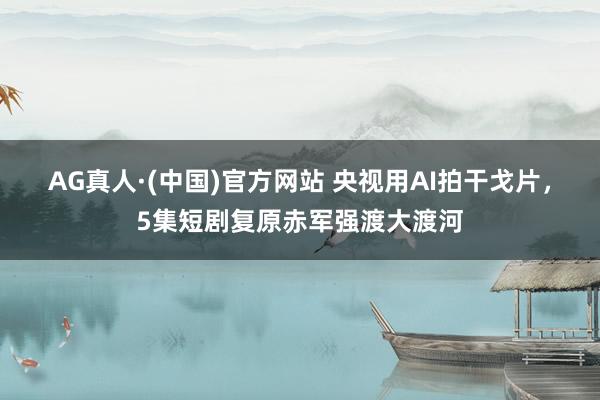 AG真人·(中国)官方网站 央视用AI拍干戈片，5集短剧复原赤军强渡大渡河