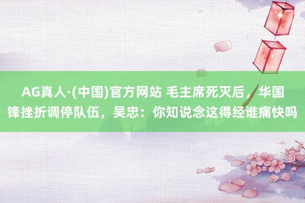 AG真人·(中国)官方网站 毛主席死灭后，华国锋挫折调停队伍，吴忠：你知说念这得经谁痛快吗