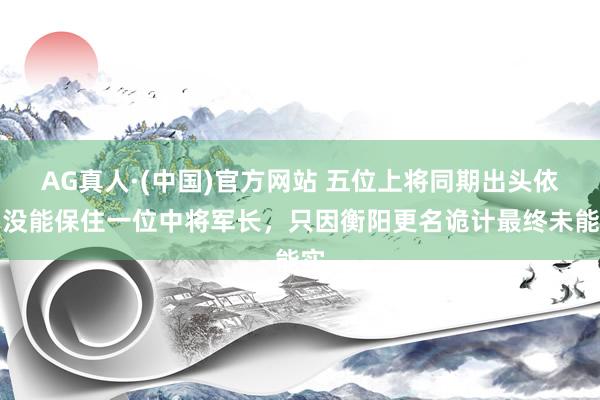 AG真人·(中国)官方网站 五位上将同期出头依旧没能保住一位中将军长，只因衡阳更名诡计最终未能实