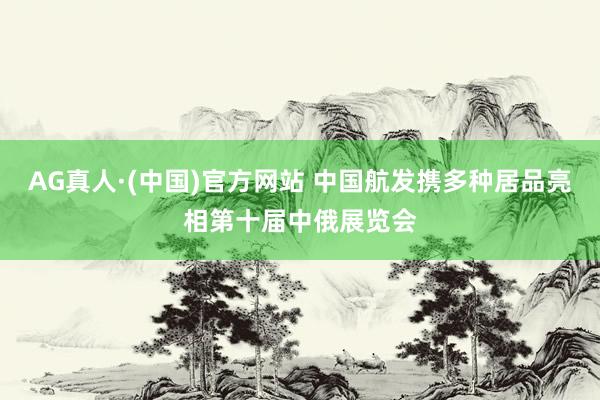 AG真人·(中国)官方网站 中国航发携多种居品亮相第十届中俄展览会