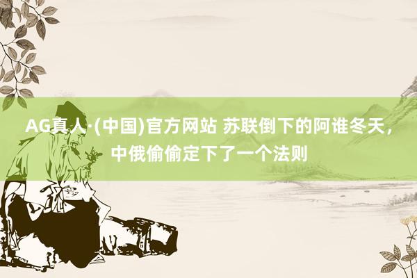 AG真人·(中国)官方网站 苏联倒下的阿谁冬天，中俄偷偷定下了一个法则