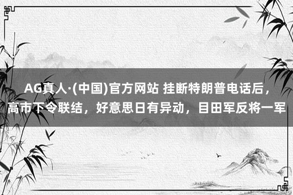 AG真人·(中国)官方网站 挂断特朗普电话后，高市下令联结，好意思日有异动，目田军反将一军