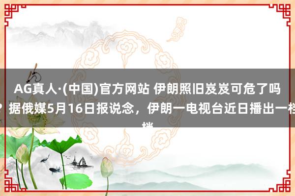 AG真人·(中国)官方网站 伊朗照旧岌岌可危了吗？据俄媒5月16日报说念，伊朗一电视台近日播出一档