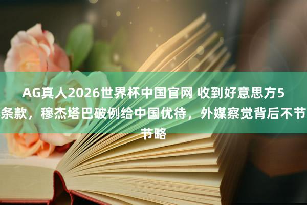 AG真人2026世界杯中国官网 收到好意思方5个条款，穆杰塔巴破例给中国优待，外媒察觉背后不节略