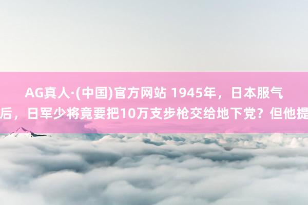 AG真人·(中国)官方网站 1945年，日本服气后，日军少将竟要把10万支步枪交给地下党？但他提