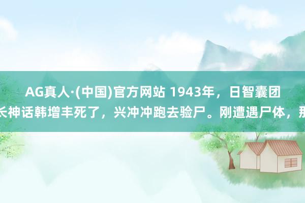 AG真人·(中国)官方网站 1943年，日智囊团长神话韩增丰死了，兴冲冲跑去验尸。刚遭遇尸体，那