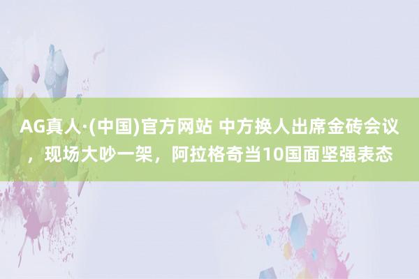 AG真人·(中国)官方网站 中方换人出席金砖会议，现场大吵一架，阿拉格奇当10国面坚强表态