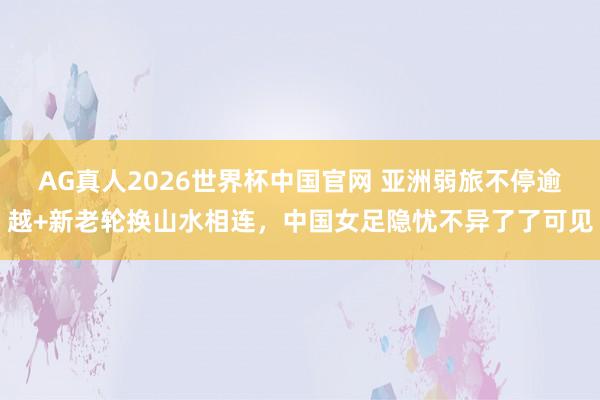 AG真人2026世界杯中国官网 亚洲弱旅不停逾越+新老轮换山水相连，中国女足隐忧不异了了可见