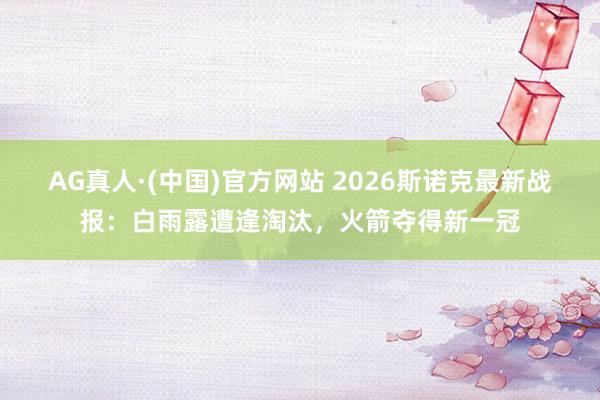 AG真人·(中国)官方网站 2026斯诺克最新战报：白雨露遭逢淘汰，火箭夺得新一冠